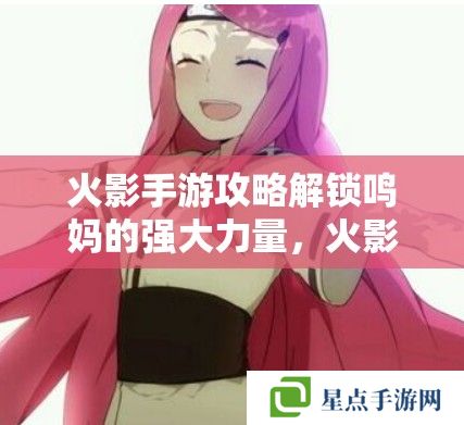 火影手游攻略解鎖鳴**強(qiáng)大力量，火影忍者手游中漩渦玖辛奈的戰(zhàn)斗策略與技能解析