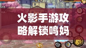 火影手游攻略解鎖鳴**強(qiáng)大力量，火影忍者手游中漩渦玖辛奈的戰(zhàn)斗策略與技能解析